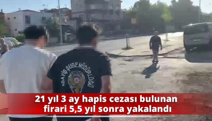 21 yıl 3 ay hapis cezası bulunan firari 5,5 yıl sonra yakalandı
