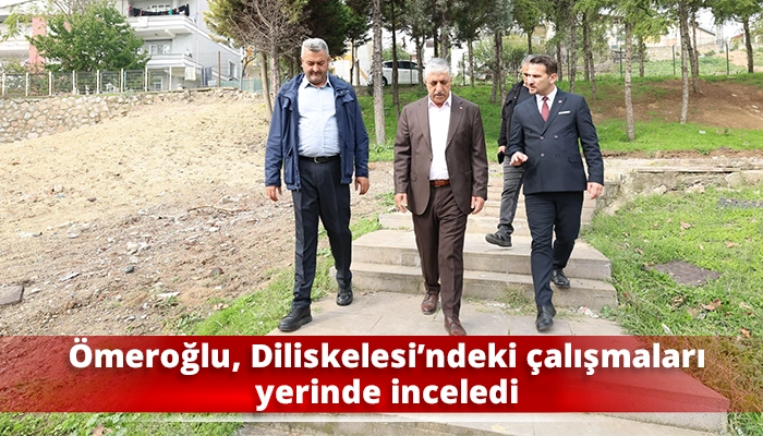 &Ouml;meroğlu, Diliskelesi&rsquo;ndeki &ccedil;alışmaları yerinde inceledi