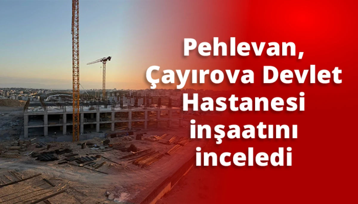 Pehlevan, &Ccedil;ayırova Devlet Hastanesi inşaatını inceledi