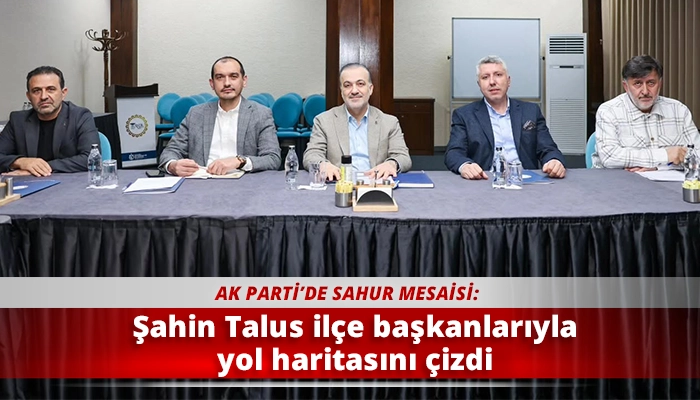 Şahin Talus il&ccedil;e başkanlarıyla yol haritasını &ccedil;izdi