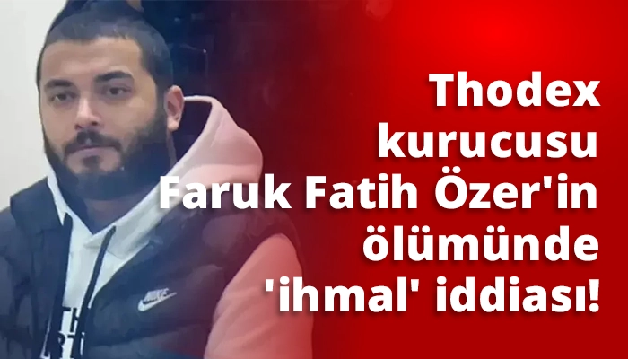 Thodex kurucusu Faruk Fatih Özer'in ölümünde 'ihmal' iddiası!